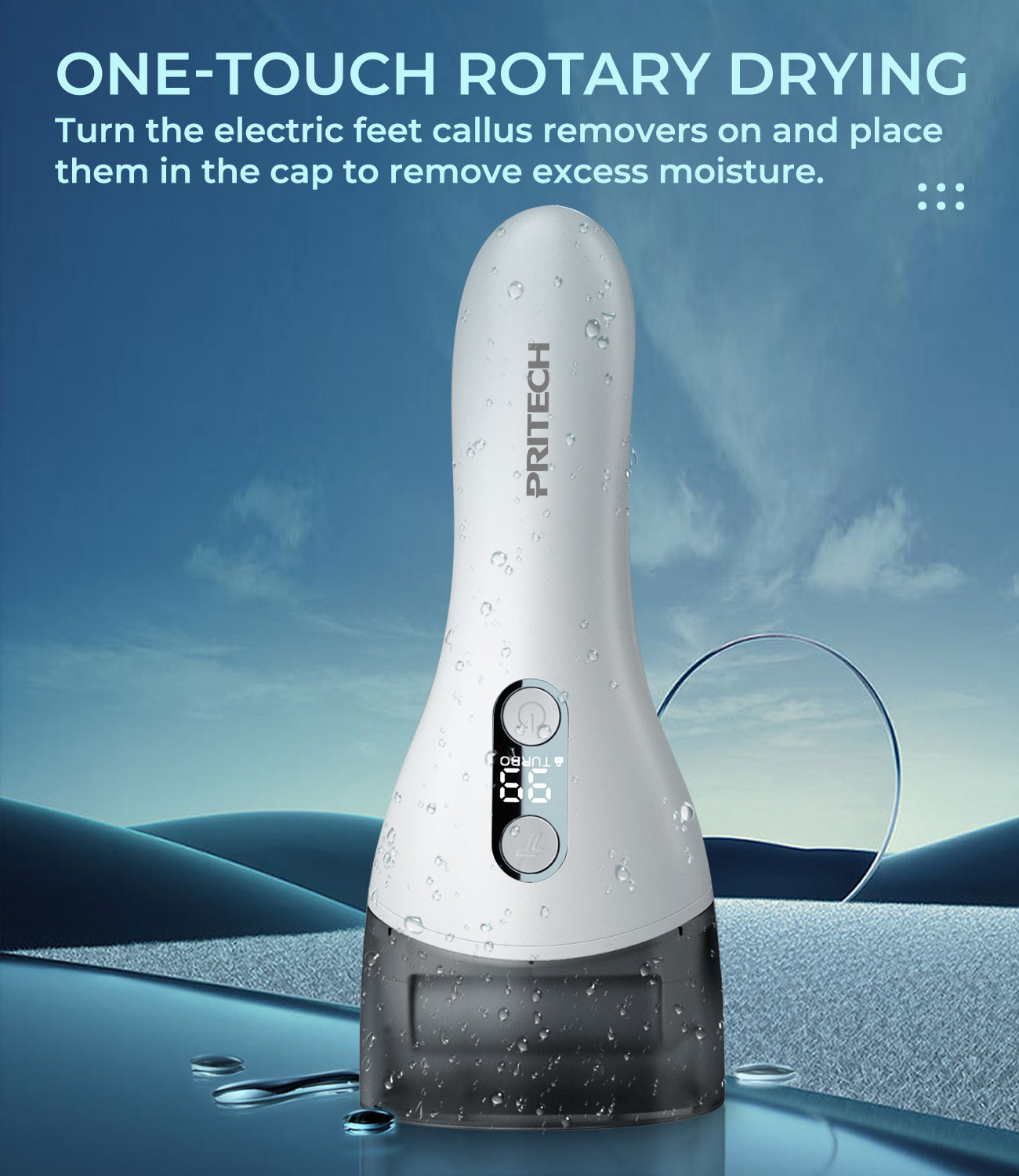 ONE-TOUCH ROTARY DRYING
Turn the electric feet callus removers on and place
them in the cap to remove excess moisture.